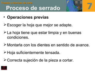Trazado y técnicas de corteTrazado y técnicas de corte
Proceso de serrado
• Operaciones previas
Escoger la hoja que mejor se adapte.
La hoja tiene que estar limpia y en buenas
condiciones.
Montarla con los dientes en sentido de avance.
Hoja suficientemente tensada.
Correcta sujeción de la pieza a cortar.
 