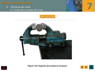 Trazado y técnicas de corteTrazado y técnicas de corte
Figura 7.24. Sujeción de la pieza en el banco.
Sierra de manoSierra de mano
2.2. Técnicas de corteTécnicas de corte
2.1. Corte por arranque de viruta2.1. Corte por arranque de viruta
 