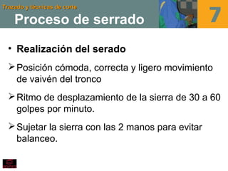 Trazado y técnicas de corteTrazado y técnicas de corte
Proceso de serrado
• Realización del serado
Posición cómoda, correcta y ligero movimiento
de vaivén del tronco
Ritmo de desplazamiento de la sierra de 30 a 60
golpes por minuto.
Sujetar la sierra con las 2 manos para evitar
balanceo.
 