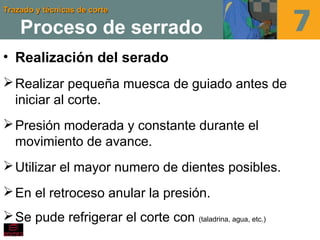 Trazado y técnicas de corteTrazado y técnicas de corte
Proceso de serrado
• Realización del serado
Realizar pequeña muesca de guiado antes de
iniciar al corte.
Presión moderada y constante durante el
movimiento de avance.
Utilizar el mayor numero de dientes posibles.
En el retroceso anular la presión.
Se pude refrigerar el corte con (taladrina, agua, etc.)
 