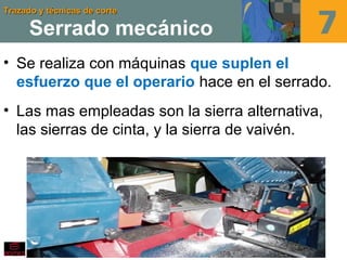 Trazado y técnicas de corteTrazado y técnicas de corte
Serrado mecánico
• Se realiza con máquinas que suplen el
esfuerzo que el operario hace en el serrado.
• Las mas empleadas son la sierra alternativa,
las sierras de cinta, y la sierra de vaivén.
 