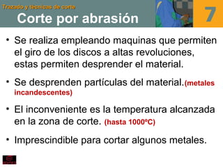 Trazado y técnicas de corteTrazado y técnicas de corte
Corte por abrasión
• Se realiza empleando maquinas que permiten
el giro de los discos a altas revoluciones,
estas permiten desprender el material.
• Se desprenden partículas del material.(metales
incandescentes)
• El inconveniente es la temperatura alcanzada
en la zona de corte. (hasta 1000ºC)
• Imprescindible para cortar algunos metales.
 