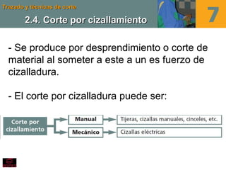 Trazado y técnicas de corteTrazado y técnicas de corte
2.4. Corte por cizallamiento2.4. Corte por cizallamiento
- Se produce por desprendimiento o corte de
material al someter a este a un es fuerzo de
cizalladura.
- El corte por cizalladura puede ser:
 