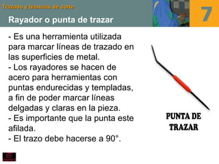 Trazado y técnicas de corteTrazado y técnicas de corte
Rayador o punta de trazar
- Es una herramienta utilizada
para marcar líneas de trazado en
las superficies de metal.
- Los rayadores se hacen de
acero para herramientas con
puntas endurecidas y templadas,
a fin de poder marcar líneas
delgadas y claras en la pieza.
- Es importante que la punta este
afilada.
- El trazo debe hacerse a 90°.
 