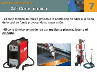 Trazado y técnicas de corteTrazado y técnicas de corte
2.5. Corte térmico2.5. Corte térmico
- El corte térmico se realiza gracias a la aportación de calor a la pieza
de la cual se funde provocando su separación.
-El corte térmico se puede realizar mediante plasma, laser o el
oxicorte.
 
