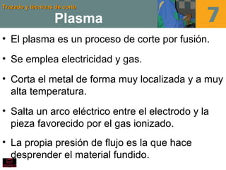 Trazado y técnicas de corteTrazado y técnicas de corte
Plasma
• El plasma es un proceso de corte por fusión.
• Se emplea electricidad y gas.
• Corta el metal de forma muy localizada y a muy
alta temperatura.
• Salta un arco eléctrico entre el electrodo y la
pieza favorecido por el gas ionizado.
• La propia presión de flujo es la que hace
desprender el material fundido.
 