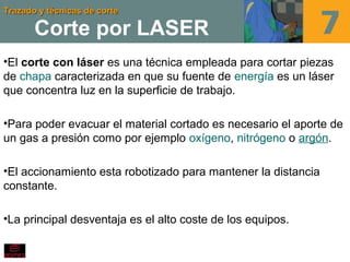 Trazado y técnicas de corteTrazado y técnicas de corte
Corte por LASER
•El corte con láser es una técnica empleada para cortar piezas
de chapa caracterizada en que su fuente de energía es un láser
que concentra luz en la superficie de trabajo.
•Para poder evacuar el material cortado es necesario el aporte de
un gas a presión como por ejemplo oxígeno, nitrógeno o argón.
•El accionamiento esta robotizado para mantener la distancia
constante.
•La principal desventaja es el alto coste de los equipos.
 