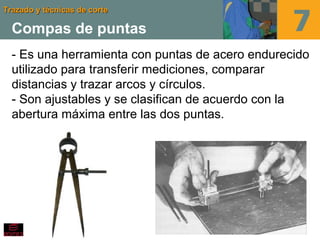 Trazado y técnicas de corteTrazado y técnicas de corte
Compas de puntas
- Es una herramienta con puntas de acero endurecido
utilizado para transferir mediciones, comparar
distancias y trazar arcos y círculos.
- Son ajustables y se clasifican de acuerdo con la
abertura máxima entre las dos puntas.
 