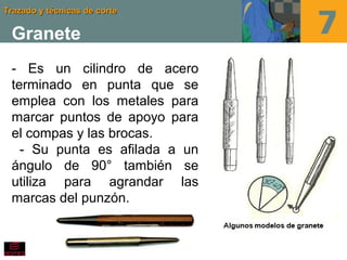 Trazado y técnicas de corteTrazado y técnicas de corte
Granete
- Es un cilindro de acero
terminado en punta que se
emplea con los metales para
marcar puntos de apoyo para
el compas y las brocas.
- Su punta es afilada a un
ángulo de 90° también se
utiliza para agrandar las
marcas del punzón.
 