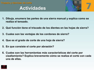 Trazado y técnicas de corteTrazado y técnicas de corte
Actividades
1. Dibuja, enumera las partes de una sierra manual y explica como se
realiza el tensado.
2. Qué función tiene el triscado de los dientes en las hojas de sierra?
3. Cuales son las ventajas de los cordones de sierra?
4. Que es el grado de corte de una hoja de sierra?
5. En que consiste el corte por abrasión?
6. Cuales son las herramientas más características del corte por
cizallamiento? Explica brevemente cómo se realiza el corte con cada
una de ellas.
 