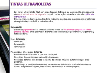 Tintas ultravioletas 	Las tintas ultravioleta (UV) son aquellas que debido a su formulación son capaces de secar en décimas de segundo cuando se les aplica una determinada radiación ultravioleta.De esta manera las velocidades de la máquina pueden ser mayores, sin problemas de repintado y con brillos más elevados.Composición	Si bien los pigmentos de las tintas ultravioleta suelen ser los mismos que para las tintas grasas y líquidas, en lo que más se diferencian es en el vehículo (Monómeros, Oligómeros y Fotoiniciadores)Fases del secado	Iniciación	Propagación	Terminación Precauciones en el uso de tintas UV	Pueden causar irritaciones al contacto con la piel.	Necesidad de un sistema de extracción de vapores.	Necesidad de tener bien aislado el sistema de emisión  UV para evitar que llegue a las personas.	Sin embargo, si se siguen las normas y pautas que están indicadas por los fabricantes en cuanto a Seguridad e higiene, este sistema de impresión es limpio y seguro.