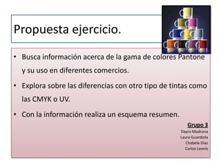 Propuesta ejercicio.Busca información acerca de la gama de colores Pantone y su uso en diferentes comercios.Explora sobre las diferencias con otro tipo de tintas como las CMYK o UV.Con la información realiza un esquema resumen.Grupo 3Dayra MadronaLaura GuardiolaChabela DíazCarlos Leonís
