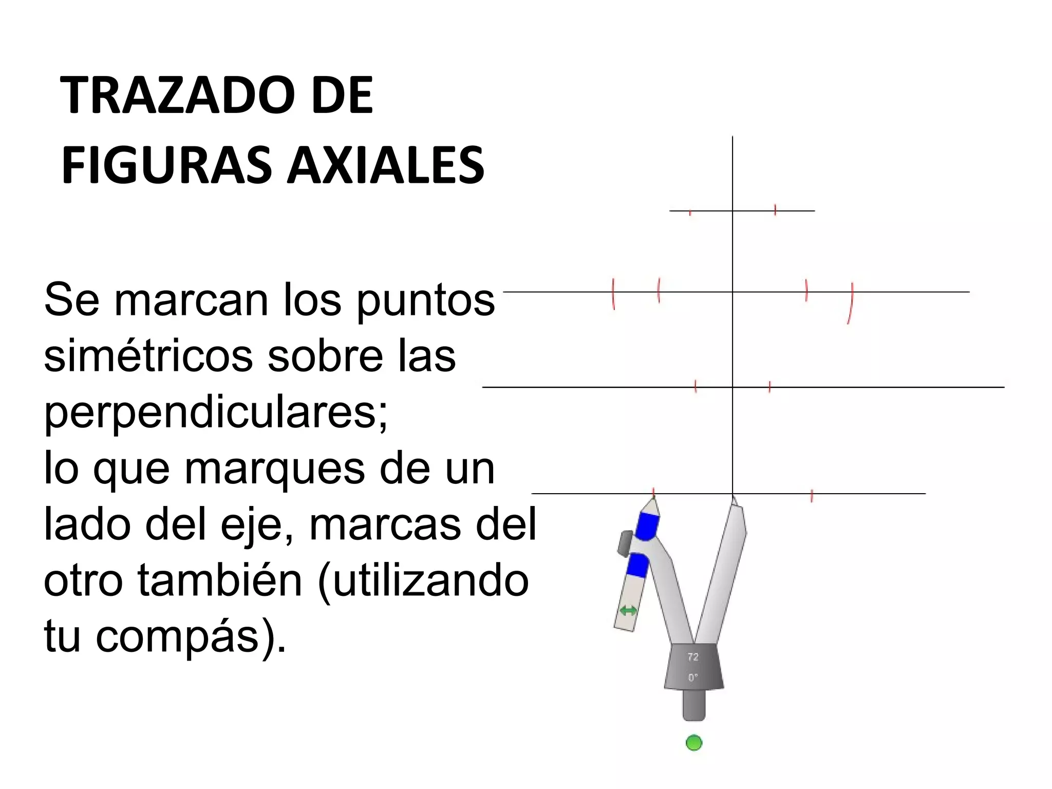TRAZADO DE
FIGURAS AXIALES
Se marcan los puntos
simétricos sobre las
perpendiculares;
lo que marques de un
lado del eje, marcas del
otro también (utilizando
tu compás).

 