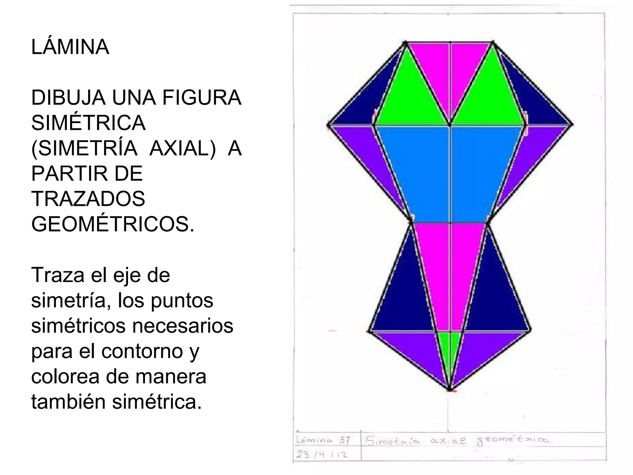 LÁMINA 11
DIBUJA UNA FIGURA
SIMÉTRICA
(SIMETRÍA AXIAL) A
PARTIR DE
TRAZADOS
GEOMÉTRICOS.
Traza el eje de
simetría, los puntos
simétricos necesarios
para el contorno y
colorea de manera
también simétrica.

 