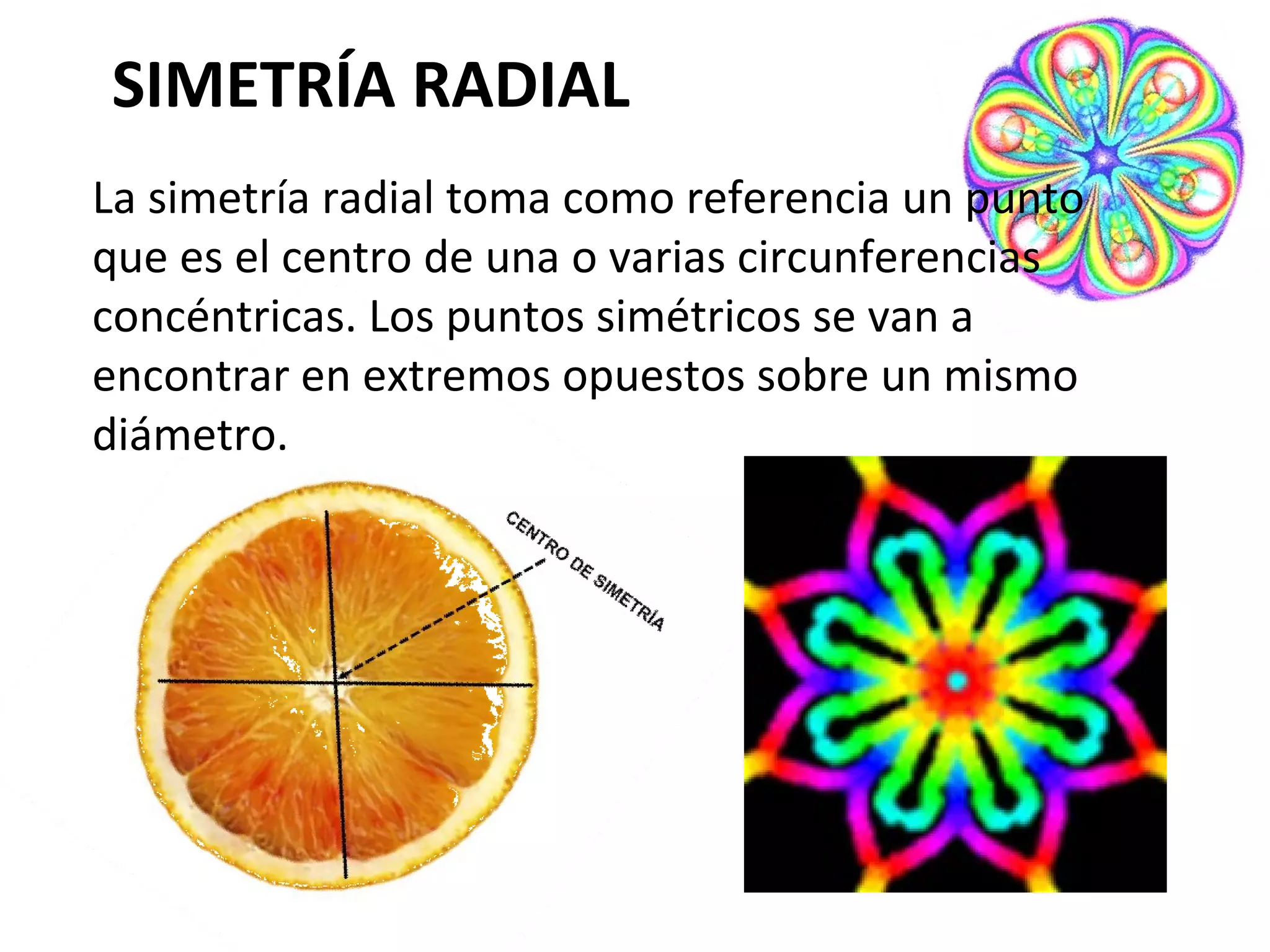 SIMETRÍA RADIAL
La simetría radial toma como referencia un punto
que es el centro de una o varias circunferencias
concéntricas. Los puntos simétricos se van a
encontrar en extremos opuestos sobre un mismo
diámetro.

 