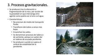 3. Procesos gravitacionales.
• Se producen tras la alteración o
fragmentación de la roca, por acción de
la gravedad sin que intervenga otro
agente como podría ser el aire o el agua.
• Características:
• No precisan de medio de transporte
fluido.
• Transfieren derrubios a zonas más
bajas.
• Ensanchan los valles.
• Se denominan procesos de ladera o
de vertiente, porque se suelen dar
en laderas de acusada pendiente.
• Se producen cuando se supera el
umbral de estabilidad de la
pendiente.
 
