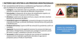 • FACTORES QUE AFECTAN A LOS PROCESOS GRAVITACIONALES
• Son características del terreno o condiciones que favorecen o dificultan
que se produzcan los procesos gravitacionales.
• Litológicos: si los materiales están muy alterados, son materiales con poca
cohesión o se alternan materiales de diferentes características.
• Estructurales: La disposición de los planos de estratificación respecto a la
superficie inclinada o la presencia de fracturas y fallas.
• Climáticos: la alternancia de épocas de lluvia y sequía o de hielo o deshielo
favorecen los fenómenos de ladera.
• Contenido de agua en el sedimento. La presencia de agua en los poros de los
materiales disminuye su cohesión facilitando el deslizamiento entre partículas
y añadiendo peso.
• Pendiente del terreno. A partir de 40º de inclinación las pendientes suelen ser
inestables.
• Vegetación: la presencia de vegetación previene los procesos de ladera por
dos motivos. Protege frente a la erosión pues protegen el suelo de la acción
del viento y el agua, y estabilizan el terreno con las raíces.
• Terremotos: Pueden provocar licuefacción que consiste en la pérdida de
resistencia de los materiales superficiales saturados en agua que se
comportan como un fluido en movimiento.
EJEMPLO DEL FENÓMENO DE
LICUEFACCIÓN EN INDONESIA
(29/09/2018)
 