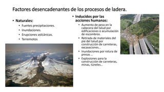 Factores desencadenantes de los procesos de ladera.
• Naturales:
• Fuertes precipitaciones.
• Inundaciones.
• Erupciones volcánicas.
• Terremotos
• Inducidos por las
acciones humanas:
• Aumento de peso en la
cabecera del talud por
edificaciones o acumulación
de escombros.
• Retirada de materiales del
pie del talud por
construcción de carreteras,
excavaciones…
• Inundaciones por rotura de
presas …
• Explosiones para la
construcción de carreteras,
minas, túneles…
 