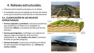 4. Relieves estructurales.
• Influencia de la tectónica de placas en el relieve.
• El modelado estructural engloba las formas del relieve
en las que la tectónica actúa directa o indirectamente.
4.1. CLASIFICACIÓN DE LOS RELIEVES
ESTRUCTURALES.
• Formas originales o primitivas: estructuras tectónicas
que condicionan el relieve en su totalidad. Ej.:
anticlinales (Mont), o los planos de falla que forman
escarpes.
• Formas penioriginales: morfología casi original con
algunos rasgos resultado de otras acciones
modeladoras. Ej.: las combes y las cluses. (incisiones
fluviales en grandes pliegues)
• Formas derivadas: la estructura condiciona el efecto
de otros procesos morfogenéticos. Ej.: relieves en
cuesta, crestas…
 