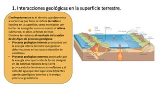 1. Interacciones geológicas en la superficie terrestre.
El relieve terrestre es el término que determina
a las formas que tiene la corteza terrestre o
litosfera en la superficie, tanto en relación con
las tierras emergidas como en cuanto al relieve
submarino, es decir, al fondo del mar.
El relieve terrestre es el resultado de la acción
de dos tipos de procesos geológicos:
• Procesos geológicos internos provocados por
la energía interna terrestre que generan
deformaciones en las rocas y elevación de
cordilleras.
• Procesos geológicos externos provocados por
la energía solar que incide de forma desigual
en las distintas regiones de la Tierra
provocando los fenómenos atmosféricos y el
ciclo del agua que dan lugar a los diferentes
agentes geológicos externos y la energía
potencial gravitatoria.
 