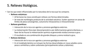 5. Relieves litológicos.
• Son los que están influenciados por la naturaleza de la roca que los compone.
• Relieves volcánicos:
• Al formarse las rocas constituyen relieves con formas determinadas.
• Se trata de morfologías producto de la actividad volcánica. Suelen aparecer en zonas de
límites de placa convergentes, vulcanismo intraoceánico e intracontinental
• Relieves graníticos:
• Interacción de la roca con agentes y procesos geológicos externos.
• La meteorización física (por descompresión) o por deformaciones genera diaclasas, a
favor de las fisuras la meteorización química va generando residuo arenoso o grus.
• El resultado es una combinación de grandes bloques y arena residual o grus.
• Relieves kársticos:
• Interacción de la roca con agentes y procesos geológicos externos
• En el modelado kárstico se incluyen las formas desarrolladas en rocas solubles como
yesos o anhidritas y sobre carbonatos (principalmente calizas y dolomías).
 