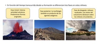 • En función del tiempo transcurrido desde su formación se diferencian tres fases en estos relieves:
Fase inicial: Intensa
actividad volcánica.
Predominan formas
originales.
Fase posterior: la morfología
también es producto de los
agentes exógenos
Fase de desgaste: relieves
residuales. Los restos del
vulcanismo destacan sobre
los relieves circundantes.
 