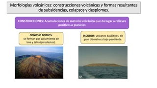 Morfologías volcánicas: construcciones volcánicas y formas resultantes
de subsidencias, colapsos y desplomes.
CONSTRUCCIONES: Acumulaciones de material volcánico que da lugar a relieves
positivos o planicies
CONOS O DOMOS:
se forman por apilamiento de
lava y tefra (piroclastos).
ESCUDOS: volcanes basálticos, de
gran diámetro y baja pendiente.
Isla Tortuga
 