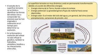 • El estudio de la
superficie terrestre
no se limita a
identificar las formas
del relieve sino a
comprender los
procesos que las han
originado y
ordenarlos en el
tiempo para
determinar su
evolución.
• En la formación y
evolución del relieve
no solo influye la
geosfera, también la
hidrosfera,
atmósfera, biosfera y
las interacciones
entre ellas.
La superficie terrestre es muy dinámica y está en permanente transformación
debido a la acción de diferentes energías
• Energía interna de la Tierra: Hunde o eleva la corteza.
• Energía potencial: La gravedad genera flujos de material hacia zonas
deprimidas.
• Energía solar: Es el motor del ciclo del agua y, en general, del clima (viento,
precipitaciones, variaciones de presión, etc)
 