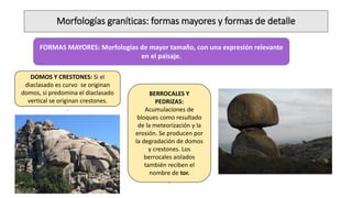 Morfologías graníticas: formas mayores y formas de detalle
FORMAS MAYORES: Morfologías de mayor tamaño, con una expresión relevante
en el paisaje.
DOMOS Y CRESTONES: Si el
diaclasado es curvo se originan
domos, si predomina el diaclasado
vertical se originan crestones.
.
BERROCALES Y
PEDRIZAS:
Acumulaciones de
bloques como resultado
de la meteorización y la
erosión. Se producen por
la degradación de domos
y crestones. Los
berrocales aislados
también reciben el
nombre de tor.
.
 