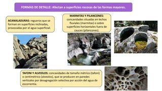 FORMAS DE DETALLE: Afectan a superficies rocosas de las formas mayores.
ACANALADURAS: regueros que se
forman en superficies inclinadas,
provocadas por el agua superficial.
.
TAFONI Y ALVEOLOS: concavidades de tamaño métrico (tafoni)
o centimétrico (alveolos), que se producen en paredes
verticales por desagregación selectiva por acción del agua de
escorrentía.
.
MARMITAS Y PILANCONES:
concavidades situadas en lechos
fluviales (marmitas) o sobre
superficies horizontales fuera de
cauces (pilancones).
.
 