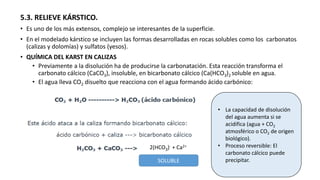 5.3. RELIEVE KÁRSTICO.
• Es uno de los más extensos, complejo se interesantes de la superficie.
• En el modelado kárstico se incluyen las formas desarrolladas en rocas solubles como los carbonatos
(calizas y dolomías) y sulfatos (yesos).
• QUÍMICA DEL KARST EN CALIZAS
• Previamente a la disolución ha de producirse la carbonatación. Esta reacción transforma el
carbonato cálcico (CaCO3), insoluble, en bicarbonato cálcico (Ca(HCO3)2 soluble en agua.
• El agua lleva CO2 disuelto que reacciona con el agua formando ácido carbónico:
2(HCO3)- + Ca2+
SOLUBLE
• La capacidad de disolución
del agua aumenta si se
acidifica (agua + CO2
atmosférico o CO2 de origen
biológico).
• Proceso reversible: El
carbonato cálcico puede
precipitar.
 