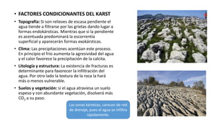 • FACTORES CONDICIONANTES DEL KARST
• Topografía: Si son relieves de escasa pendiente el
agua tiende a filtrarse por las grietas dando lugar a
formas endokársticas. Mientras que si la pendiente
es acentuada predominará la escorrentía
superficial y aparecerán formas exokársticas.
• Clima: Las precipitaciones acentúan este proceso.
En principio el frío aumenta la agresividad del agua
y el calor favorece la precipitación de la calcita.
• Litología y estructura: La existencia de fracturas es
determinante para favorecer la infiltración del
agua. Por otro lado la textura de la roca la hará
más o menos vulnerable.
• Suelos y vegetación: si el agua atraviesa un suelo
espeso y con abundante vegetación, disolverá más
CO2 a su paso.
Las zonas kársticas, carecen de red
de drenaje, pues el agua se infiltra
rápidamente.
 