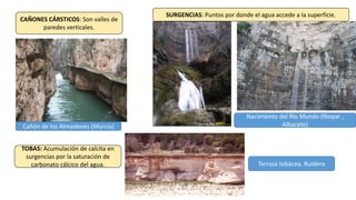 CAÑONES CÁRSTICOS: Son valles de
paredes verticales.
Cañón de los Almadenes (Murcia)
SURGENCIAS: Puntos por donde el agua accede a la superficie.
Nacimiento del Río Mundo (Riopar ,
Albacete)
TOBAS: Acumulación de calcita en
surgencias por la saturación de
carbonato cálcico del agua. Terraza tobácea. Ruidera
 