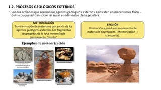 1.2. PROCESOS GEOLÓGICOS EXTERNOS.
• Son las acciones que realizan los agentes geológicos externos. Consisten en mecanismos físico –
químicos que actúan sobre las rocas y sedimentos de la geosfera.
METEORIZACIÓN
Transformación de materiales por acción de los
agentes geológicos externos. Los fragmentos
disgregados de la roca meteorizada
permanecen “in situ”
EROSIÓN
Eliminación y puesta en movimiento de
materiales disgregados. (Meteorización +
transporte).
 