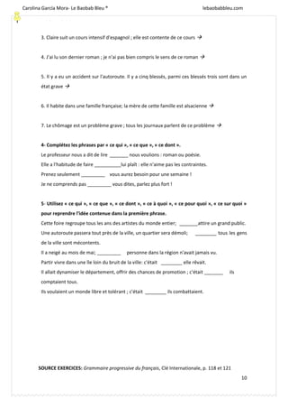 [Escriba texto]
10
3. Claire suit un cours intensif d'espagnol ; elle est contente de ce cours 
4. J'ai lu son dernier roman ; je n'ai pas bien compris le sens de ce roman 
5. Il y a eu un accident sur l'autoroute. Il y a cinq blessés, parmi ces blessés trois sont dans un
état grave 
6. Il habite dans une famille française; la mère de cette famille est alsacienne 
7. Le chômage est un problème grave ; tous les journaux parlent de ce problème 
4- Complétez les phrases par « ce qui », « ce que », « ce dont ».
Le professeur nous a dit de lire _______ nous voulions : roman ou poésie.
Elle a l'habitude de faire __________lui plaît : elle n'aime pas les contraintes.
Prenez seulement _________ vous aurez besoin pour une semaine !
Je ne comprends pas _________ vous dites, parlez plus fort !
5- Utilisez « ce qui », « ce que », « ce dont », « ce à quoi », « ce pour quoi », « ce sur quoi »
pour reprendre l'idée contenue dans la première phrase.
Cette foire regroupe tous les ans des artistes du monde entier; _______attire un grand public.
Une autoroute passera tout près de la ville, un quartier sera démoli; ________ tous les gens
de la ville sont mécontents.
Il a neigé au mois de mai; _________ personne dans la région n'avait jamais vu.
Partir vivre dans une île loin du bruit de la ville: c'était ________ elle rêvait.
Il allait dynamiser le département, offrir des chances de promotion ; c'était _______ ils
comptaient tous.
Ils voulaient un monde libre et tolérant ; c'était ________ ils combattaient.
SOURCE EXERCICES: Grammaire progressive du français, Clé Internationale, p. 118 et 121
Carolina García Mora- Le Baobab Bleu ® lebaobabbleu.com
lebaobabbleu.com
 