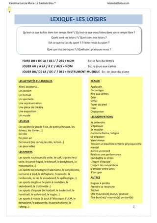 2
FAIRE DU / DE LA / DE L’ / DES + NOM Ex: Je fais du tennis
JOUER AU / À LA / À L’ / AUX + NOM Ex: Je joue aux cartes
JOUER DU/ DE LA / DE L’ / DES + INSTRUMENT MUSIQUE Ex : Je joue du piano
LEXIQUE- LES LOISIRS
LES ACTIVITÉS CULTURELLES
Aller/ assister à…
Un concert
Un festival
Un spectacle
Une représentation
Une pièce de théâtre
Une exposition
Un musée
LES JEUX
De société (le jeu de l’oie, de petits chevaux, les
échecs, les dames…)
De rôle
De plein air
De hasard (les cartes, les dés, le loto…)
Les jeux vidéo
LES SPORTS
Les sports nautiques (la voile, le surf, la planche à
voile, le canoë-kayak, le kitesurf, le bodyboard, la
motomarine…)
Les sports de montagne (l’alpinisme, le canyonisme,
la course à pied, le deltaplane, l’escalade, la
randonnée, le ski, le snowboard, la spéléologie…)
Les sports de glisse (le patin à roulettes, le
skateboard, la trottinette…)
Les sports d’équipe (le football, le basketball, le
hand-ball, le volley-ball, le rugby…)
Les sports à risque (e saut à l’élastique, l’ULM, le
deltaplane, le parapente, le parachutisme, le
rafting…)
RÉAGIR
Applaudir
Encourager
Rire aux larmes
Crier
Siffler
Taper du pied
Huer
Ovationner
LES MOTIVATIONS
Se détendre
S’épanouir
Se muscler
Garder la forme, la ligne
Se dépasser
Vivre mieux
Trouver un équilibre entre le physique et le
mental
Battre un record
Réaliser une performance
Combattre le stress
L’esprit d’équipe
L’esprit de compétition
S’amuser entre amis
S’occuper
AUTRES
Gagner ≠ perdre
Prendre sa revanche
Tricher
Etre mauvais(e) joueur/ joueuse
Être bon(ne)/ mauvais(e) perdant(e)
Carolina García Mora- Le Baobab Bleu ® lebaobabbleu.com
lebaobabbleu.com
Qu’est-ce que tu fais dans ton temps libre? / Qu’est-ce que vous faites dans votre temps libre ?
Quels sont tes loisirs ? / Quels sont vos loisirs ?
Est-ce que tu fais du sport ? / Faites-vous du sport ?
Que sport tu pratiques ? / Quel sport pratiquez-vous ?
 