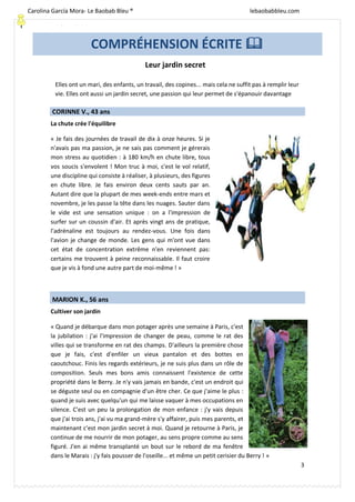 [Escriba texto]
3
Leur jardin secret
CORINNE V., 43 ans
La chute crée l'équilibre
« Je fais des journées de travail de dix à onze heures. Si je
n'avais pas ma passion, je ne sais pas comment je gérerais
mon stress au quotidien : à 180 km/h en chute libre, tous
vos soucis s'envolent ! Mon truc à moi, c'est le vol relatif,
une discipline qui consiste à réaliser, à plusieurs, des figures
en chute libre. Je fais environ deux cents sauts par an.
Autant dire que la plupart de mes week-ends entre mars et
novembre, je les passe la tête dans les nuages. Sauter dans
le vide est une sensation unique : on a l'impression de
surfer sur un coussin d'air. Et après vingt ans de pratique,
l'adrénaline est toujours au rendez-vous. Une fois dans
l'avion je change de monde. Les gens qui m'ont vue dans
cet état de concentration extrême n'en reviennent pas:
certains me trouvent à peine reconnaissable. Il faut croire
que je vis à fond une autre part de moi-même ! »
MARION K., 56 ans
Cultiver son jardin
« Quand je débarque dans mon potager après une semaine à Paris, c'est
la jubilation : j'ai l'impression de changer de peau, comme le rat des
villes qui se transforme en rat des champs. D'ailleurs la première chose
que je fais, c'est d'enfiler un vieux pantalon et des bottes en
caoutchouc. Finis les regards extérieurs, je ne suis plus dans un rôle de
composition. Seuls mes bons amis connaissent l'existence de cette
propriété dans le Berry. Je n'y vais jamais en bande, c'est un endroit qui
se déguste seul ou en compagnie d'un être cher. Ce que j'aime le plus :
quand je suis avec quelqu'un qui me laisse vaquer à mes occupations en
silence. C'est un peu la prolongation de mon enfance : j'y vais depuis
que j'ai trois ans, j'ai vu ma grand-mère s'y affairer, puis mes parents, et
maintenant c'est mon jardin secret à moi. Quand je retourne à Paris, je
continue de me nourrir de mon potager, au sens propre comme au sens
figuré. J'en ai même transplanté un bout sur le rebord de ma fenêtre
dans le Marais : j'y fais pousser de l'oseille... et même un petit cerisier du Berry ! »
COMPRÉHENSION ÉCRITE 
Elles ont un mari, des enfants, un travail, des copines... mais cela ne suffit pas à remplir leur
vie. Elles ont aussi un jardin secret, une passion qui leur permet de s'épanouir davantage
Carolina García Mora- Le Baobab Bleu ® lebaobabbleu.com
lebaobabbleu.com
 
