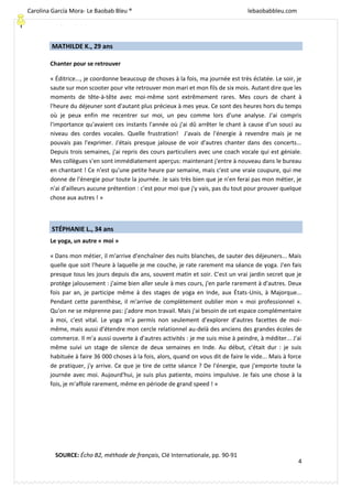 [Escriba texto]
4
MATHILDE K., 29 ans
Chanter pour se retrouver
« Éditrice..., je coordonne beaucoup de choses à la fois, ma journée est très éclatée. Le soir, je
saute sur mon scooter pour vite retrouver mon mari et mon fils de six mois. Autant dire que les
moments de tête-à-tête avec moi-même sont extrêmement rares. Mes cours de chant à
l'heure du déjeuner sont d'autant plus précieux à mes yeux. Ce sont des heures hors du temps
où je peux enfin me recentrer sur moi, un peu comme lors d'une analyse. J'ai compris
l'importance qu'avaient ces instants l'année où j'ai dû arrêter le chant à cause d'un souci au
niveau des cordes vocales. Quelle frustration! J'avais de l'énergie à revendre mais je ne
pouvais pas l'exprimer. J'étais presque jalouse de voir d'autres chanter dans des concerts...
Depuis trois semaines, j'ai repris des cours particuliers avec une coach vocale qui est géniale.
Mes collègues s'en sont immédiatement aperçus: maintenant j'entre à nouveau dans le bureau
en chantant ! Ce n'est qu'une petite heure par semaine, mais c'est une vraie coupure, qui me
donne de l'énergie pour toute la journée. Je sais très bien que je n'en ferai pas mon métier, je
n'ai d'ailleurs aucune prétention : c'est pour moi que j'y vais, pas du tout pour prouver quelque
chose aux autres ! »
STÉPHANIE L., 34 ans
Le yoga, un autre « moi »
« Dans mon métier, il m'arrive d'enchaîner des nuits blanches, de sauter des déjeuners... Mais
quelle que soit l'heure à laquelle je me couche, je rate rarement ma séance de yoga. J'en fais
presque tous les jours depuis dix ans, souvent matin et soir. C'est un vrai jardin secret que je
protège jalousement : j'aime bien aller seule à mes cours, j'en parle rarement à d'autres. Deux
fois par an, je participe même à des stages de yoga en Inde, aux États-Unis, à Majorque...
Pendant cette parenthèse, il m'arrive de complètement oublier mon « moi professionnel ».
Qu'on ne se méprenne pas: j’adore mon travail. Mais j'ai besoin de cet espace complémentaire
à moi, c'est vital. Le yoga m'a permis non seulement d'explorer d'autres facettes de moi-
même, mais aussi d'étendre mon cercle relationnel au-delà des anciens des grandes écoles de
commerce. Il m'a aussi ouverte à d'autres activités : je me suis mise à peindre, à méditer... J'ai
même suivi un stage de silence de deux semaines en Inde. Au début, c'était dur : je suis
habituée à faire 36 000 choses à la fois, alors, quand on vous dit de faire le vide... Mais à force
de pratiquer, j'y arrive. Ce que je tire de cette séance ? De l'énergie, que j'emporte toute la
journée avec moi. Aujourd'hui, je suis plus patiente, moins impulsive. Je fais une chose à la
fois, je m'affole rarement, même en période de grand speed ! »
SOURCE: Écho B2, méthode de français, Clé Internationale, pp. 90-91
Carolina García Mora- Le Baobab Bleu ® lebaobabbleu.com
lebaobabbleu.com
 