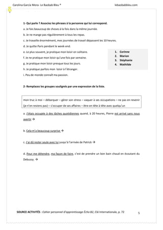 [Escriba texto]
5
1- Qui parle ? Associez les phrases à la personne qui lui correspond.
a. Je fais beaucoup de choses à la fois dans la même journée.
b. Je ne mange pas régulièrement à tous les repas.
c. Je travaille énormément, mes journées de travail dépassent les 10 heures.
d. Je quitte Paris pendant le week-end.
e. Le plus souvent, je pratique mon loisir en solitaire.
f. Je ne pratique mon loisir qu’une fois par semaine.
g. Je pratique mon loisir presque tous les jours.
h. Je pratique parfois mon loisir à l’étranger.
i. Peu de monde connaît ma passion.
2- Remplacez les groupes soulignés par une expression de la liste.
mon truc à moi – débarquer – gérer son stress – vaquer à ses occupations – ne pas en revenir
(je n’en reviens pas) – s’occuper de ses affaires – être en tête à tête avec quelqu’un
a. J’étais occupée à des tâches quotidiennes quand, à 20 heures, Pierre est arrivé sans nous
avertir 
b. Cela m’a beaucoup surprise 
c. J’ai dû rester seule avec lui jusqu’à l’arrivée de Patrick 
d. Pour me détendre, ma façon de faire, c’est de prendre un bon bain chaud en écoutant du
Debussy. 
1. Corinne
2. Marion
3. Stéphanie
4. Mathilde
SOURCE ACTIVITÉS : Cahier personnel d’apprentissage Écho B2, Clé Internationale, p. 72
Carolina García Mora- Le Baobab Bleu ® lebaobabbleu.com
lebaobabbleu.com
 