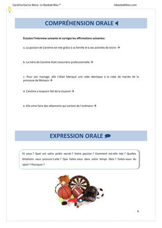 [Escriba texto]
6
Écoutez l’interview suivante et corrigez les affirmations suivantes:
a. La passion de Caroline est née grâce à sa famille et à ses activités de loisirs 
b. La mère de Caroline était couturière professionnelle 
c. Pour son mariage, elle s’était fabriqué une robe identique à la robe de mariée de la
princesse de Monaco 
d. Caroline a toujours fait de la couture 
e. Elle aime faire des vêtements qui sortent de l’ordinaire 
EXPRESSION ORALE 
Et vous ? Quel est votre jardin secret ? Votre passion ? Comment est-elle née ? Quelles
émotions vous procure-t-elle ? Que faites-vous dans votre temps libre ? Faites-vous du
sport ? Pourquoi ?
COMPRÉHENSION ORALE 
Carolina García Mora- Le Baobab Bleu ® lebaobabbleu.com
lebaobabbleu.com
 