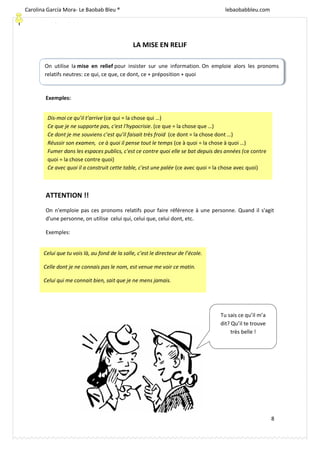 [Escriba texto]
8
LA MISE EN RELIF
Exemples:
ATTENTION !!
On n'emploie pas ces pronoms relatifs pour faire référence à une personne. Quand il s'agit
d'une personne, on utilise celui qui, celui que, celui dont, etc.
Exemples:
On utilise la mise en relief pour insister sur une information. On emploie alors les pronoms
relatifs neutres: ce qui, ce que, ce dont, ce + préposition + quoi
Dis-moi ce qu’il t’arrive (ce qui = la chose qui …)
Ce que je ne supporte pas, c'est l'hypocrisie. (ce que = la chose que …)
Ce dont je me souviens c’est qu’il faisait très froid (ce dont = la chose dont …)
Réussir son examen, ce à quoi il pense tout le temps (ce à quoi = la chose à quoi …)
Fumer dans les espaces publics, c'est ce contre quoi elle se bat depuis des années (ce contre
quoi = la chose contre quoi)
Ce avec quoi il a construit cette table, c'est une palée (ce avec quoi = la chose avec quoi)
Celui que tu vois là, au fond de la salle, c’est le directeur de l’école.
Celle dont je ne connais pas le nom, est venue me voir ce matin.
Celui qui me connait bien, sait que je ne mens jamais.
Tu sais ce qu’il m’a
dit? Qu’il te trouve
très belle !
Carolina García Mora- Le Baobab Bleu ® lebaobabbleu.com
lebaobabbleu.com
 