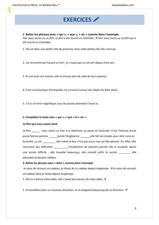 [Escriba texto]
9
1- Reliez les phrases avec « qui », « que », « où » comme dans l'exemple.
Hier nous avons vu un film; ce film a été tourné en Colombie  Hier nous avons vu un film qui a
été tourné en Colombie.
1. Elle vit dans une petite ville de province; dans cette petite ville elle s'ennuie.
2. J'ai rencontré par hasard un ami ; je n'avais pas vu cet ami depuis trois ans.
3. Ils ont loué une maison; elle se trouve près de celle de leurs parents.
4. C'est une boutique d'antiquités; on y trouve surtout des objets du XIXe siècle.
5. J'ai lu un livre magnifique; tous les jeunes devraient l’avoir lu.
2- Complétez le texte avec « qui », « que » et « où ».
Le film que nous avons aimé
Le film ______ nous avons vu hier à la télévision se passe en Australie. C'est l'histoire d'une
jeune femme peintre ______quitte l'Angleterre _______elle fait ses études pour aller vivre en
Australie. La vie _________ elle mène là-bas n'est pas aussi rose qu'elle pensait. En effet, elle
rencontré des difficultés __________l'empêchent de peindre comme elle le voudrait. Après
une année difficile ...elle travaille beaucoup, elle connaît enfin le succès ________ elle
attendait et devient célèbre.
3- Reliez les phrases avec « dont » comme dans l'exemple.
Je viens de recevoir un cadeau; je rêvais de ce cadeau depuis longtemps  Je viens de recevoir
un cadeau dont je rêvais depuis longtemps.
1. Elle m'a donné cette table; elle n'avait plus besoin de cette table 
2. Ils travaillent avec un nouveau directeur; ils se plaignent beaucoup de ce directeur 
EXERCICES 
Carolina García Mora- Le Baobab Bleu ® lebaobabbleu.com
lebaobabbleu.com
 