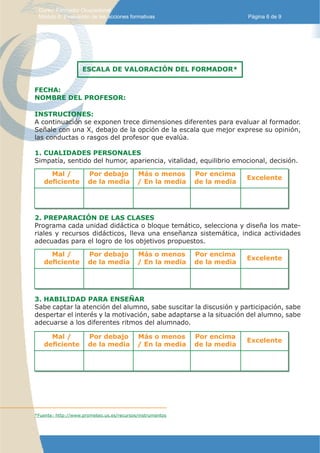 Curso: Formador Ocupacional.
 Módulo 8: Evaluación de las acciones formativas                         Página 6 de 9




                    ESCALA DE VALORACIÓN DEL FORMADOR*


FECHA:
NOMBRE DEL PROFESOR:

INSTRUCIONES:
A continuación se exponen trece dimensiones diferentes para evaluar al formador.
Señale con una X, debajo de la opción de la escala que mejor exprese su opinión,
las conductas o rasgos del profesor que evalúa.

1. CUALIDADES PERSONALES
Simpatía, sentido del humor, apariencia, vitalidad, equilibrio emocional, decisión.

     Mal /            Por debajo           Más o menos     Por encima
                                                                         Excelente
   deficiente         de la media          / En la media   de la media




2. PREPARACIÓN DE LAS CLASES
Programa cada unidad didáctica o bloque temático, selecciona y diseña los mate-
riales y recursos didácticos, lleva una enseñanza sistemática, indica actividades
adecuadas para el logro de los objetivos propuestos.

     Mal /            Por debajo           Más o menos     Por encima
                                                                         Excelente
   deficiente         de la media          / En la media   de la media




3. HABILIDAD PARA ENSEÑAR
Sabe captar la atención del alumno, sabe suscitar la discusión y participación, sabe
despertar el interés y la motivación, sabe adaptarse a la situación del alumno, sabe
adecuarse a los diferentes ritmos del alumnado.

     Mal /            Por debajo           Más o menos     Por encima
                                                                         Excelente
   deficiente         de la media          / En la media   de la media




*Fuente: http://www.prometeo.us.es/recursos/instrumentos
 