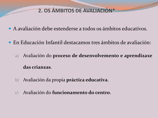 2. OS ÁMBITOS DE AVALIACIÓN*
 A avaliación debe estenderse a todos os ámbitos educativos.
 En Educación Infantil destacamos tres ámbitos de avaliación:
a) Avaliación do proceso de desenvolvemento e aprendizaxe
das crianzas.
b) Avaliación da propia práctica educativa.
c) Avaliación do funcionamento do centro.
 