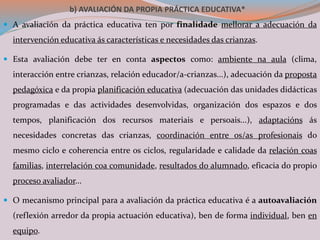 b) AVALIACIÓN DA PROPIA PRÁCTICA EDUCATIVA*
 A avaliación da práctica educativa ten por finalidade mellorar a adecuación da
intervención educativa ás características e necesidades das crianzas.
 Esta avaliación debe ter en conta aspectos como: ambiente na aula (clima,
interacción entre crianzas, relación educador/a-crianzas...), adecuación da proposta
pedagóxica e da propia planificación educativa (adecuación das unidades didácticas
programadas e das actividades desenvolvidas, organización dos espazos e dos
tempos, planificación dos recursos materiais e persoais...), adaptacións ás
necesidades concretas das crianzas, coordinación entre os/as profesionais do
mesmo ciclo e coherencia entre os ciclos, regularidade e calidade da relación coas
familias, interrelación coa comunidade, resultados do alumnado, eficacia do propio
proceso avaliador...
 O mecanismo principal para a avaliación da práctica educativa é a autoavaliación
(reflexión arredor da propia actuación educativa), ben de forma individual, ben en
equipo.
 