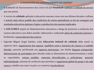 c) AVALIACIÓN DO FUNCIONAMENTO DO CENTRO*
 A avaliación do funcionamento dun centro ten por finalidade mellorar a calidade do servizo
que este presta.
 A noción de calidade aplicada á educación emerxeu como reto nas últimas décadas e refírese
á xestión máis eficaz posible das condicións de ensino-aprendizaxe co fin de conseguir uns
resultados educativos óptimos e lograr a satisfacción dos axentes implicados.
 A LOE/LOMCE impón ás Administracións educativas a obriga de promover a avaliación dos
centros educativos nun dobre sentido: elaborando e realizando plans de avaliación externos e
facilitando a autoavaliación dos centros.
 Segundo Miguel Ángel Zabalza, unha Educación Infantil de calidade debe reunir 10
aspectos clave: organización dos espazos, equilibrio entre a iniciativa da crianza e o traballo
dirixido, atención privilexiada aos aspectos emocionais, uso dunha linguaxe enriquecida,
diferenciación de actividades para abordar todas as dimensións do desenvolvemento e todas
as capacidades, rutinas estables, materiais diversificados e polivalentes, atención
individualizada, sistemas de avaliación que permitan o seguimento global do grupo e de cada
nena/o, traballo coas nais e os pais e co contorno (escola aberta).
 