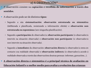 a) A OBSERVACIÓN*
 A observación consiste na captación e recollida de información a través dos
sentidos.
 A observación pode ser de distintos tipos:
 Segundo a súa sistematización: observación estruturada ou sistemática
(deliberada e planificada, rexistrando a información obtida) e observación non
estruturada ou espontánea (sen ningunha planificación).
 Segundo a participación do observador/a: observación participante (o observador/a
intervén na situación observada) e observación non participante (o observador/a
non intervén na situación 0bservada).
 Segundo a inmediatez da observación: observación directa (o observador/a entra en
contacto coa realidade observada) e observación indirecta (o observador/a accede á
realidade observada a través das observacións doutras persoas: informes, gravacións...).
 A observación directa e sistemática é a principal técnica de avaliación en
Educación Infantil e o mellor medio para avaliar a evolución das crianzas.
 