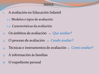 ÍNDICE
1. A avaliación en Educación Infantil
1.1. Modelos e tipos de avaliación
1.2. Características da avaliación
2. Os ámbitos de avaliación → Que avaliar?
3. O proceso de avaliación → Cando avaliar?
4. Técnicas e instrumentos de avaliación → Como avaliar?
5. A información ás familias
6. O expediente persoal
 