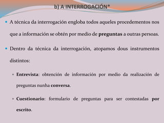 b) A INTERROGACIÓN*
 A técnica da interrogación engloba todos aqueles procedementos nos
que a información se obtén por medio de preguntas a outras persoas.
 Dentro da técnica da interrogación, atopamos dous instrumentos
distintos:
 Entrevista: obtención de información por medio da realización de
preguntas nunha conversa.
 Cuestionario: formulario de preguntas para ser contestadas por
escrito.
 