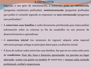 A ENTREVISTA
 Segundo o seu grao de estruturación, a entrevista pode ser estruturada
(preguntas totalmente prefixadas), semiestruturada (preguntas prefixadas
que poden ir variando segundo as respostas) ou non estruturada (preguntas
non prefixadas).*
 A entrevista coas familias é unha ferramenta privilexiada para intercambiar
información sobre as crianzas co fin de axudarlles no seu proceso de
desenvolvemento e aprendizaxe.
 A entrevista inicial (no momento do ingreso) adquire unha especial
relevancia porque achega os principais datos para a avaliación inicial.
 Á hora de realizar unha entrevista coas familias, hai que ter en conta unha serie
de condicións: fixar día, hora e duración aproximada; ter previsto un lugar
adecuado; contar cun guión ou modelo de entrevista; e amosar unha actitude
profesional, cordial e respectuosa.
 